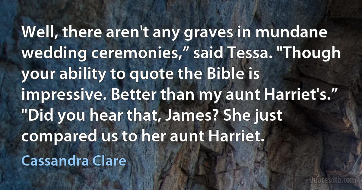 Well, there aren't any graves in mundane wedding ceremonies,” said Tessa. "Though your ability to quote the Bible is impressive. Better than my aunt Harriet's.”
"Did you hear that, James? She just compared us to her aunt Harriet. (Cassandra Clare)