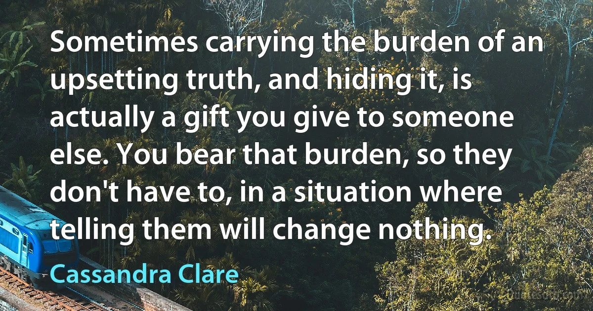 Sometimes carrying the burden of an upsetting truth, and hiding it, is actually a gift you give to someone else. You bear that burden, so they don't have to, in a situation where telling them will change nothing. (Cassandra Clare)