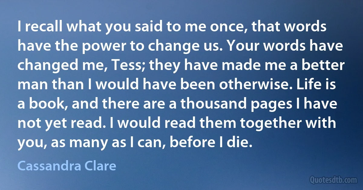 I recall what you said to me once, that words have the power to change us. Your words have changed me, Tess; they have made me a better man than I would have been otherwise. Life is a book, and there are a thousand pages I have not yet read. I would read them together with you, as many as I can, before I die. (Cassandra Clare)