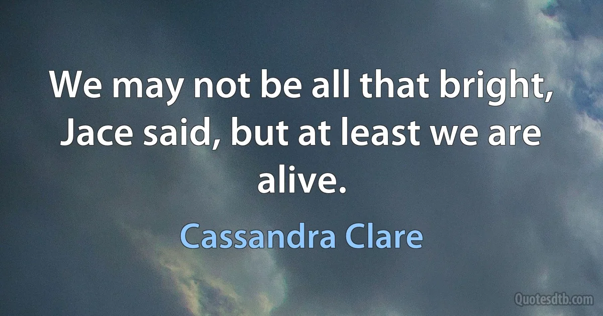 We may not be all that bright, Jace said, but at least we are alive. (Cassandra Clare)