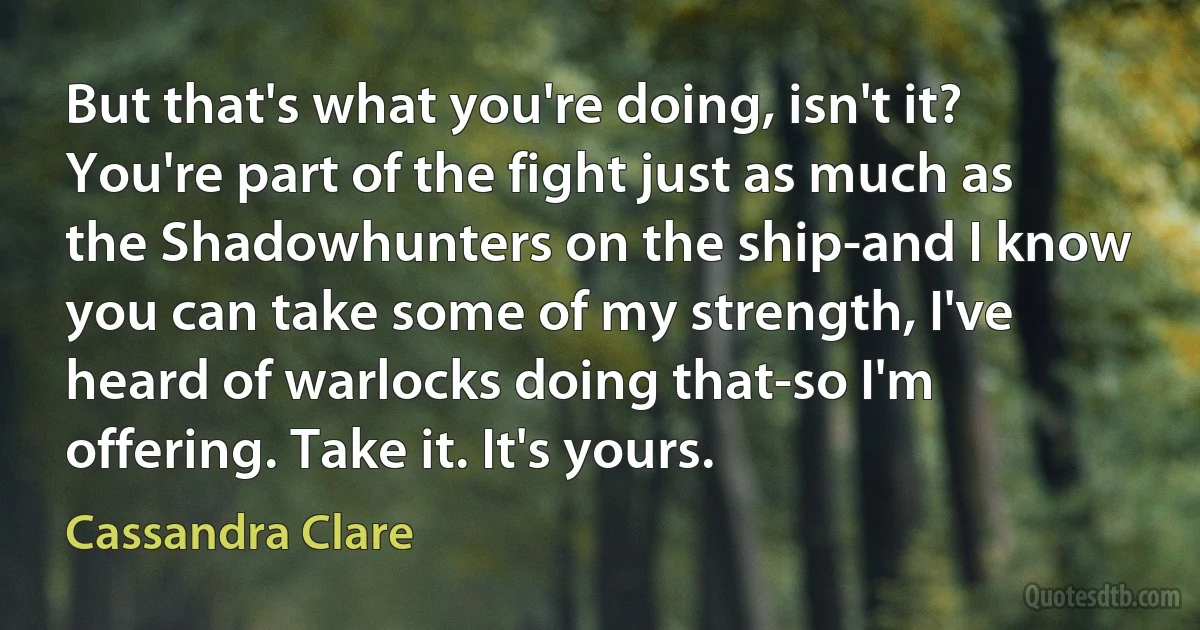 But that's what you're doing, isn't it? You're part of the fight just as much as the Shadowhunters on the ship-and I know you can take some of my strength, I've heard of warlocks doing that-so I'm offering. Take it. It's yours. (Cassandra Clare)