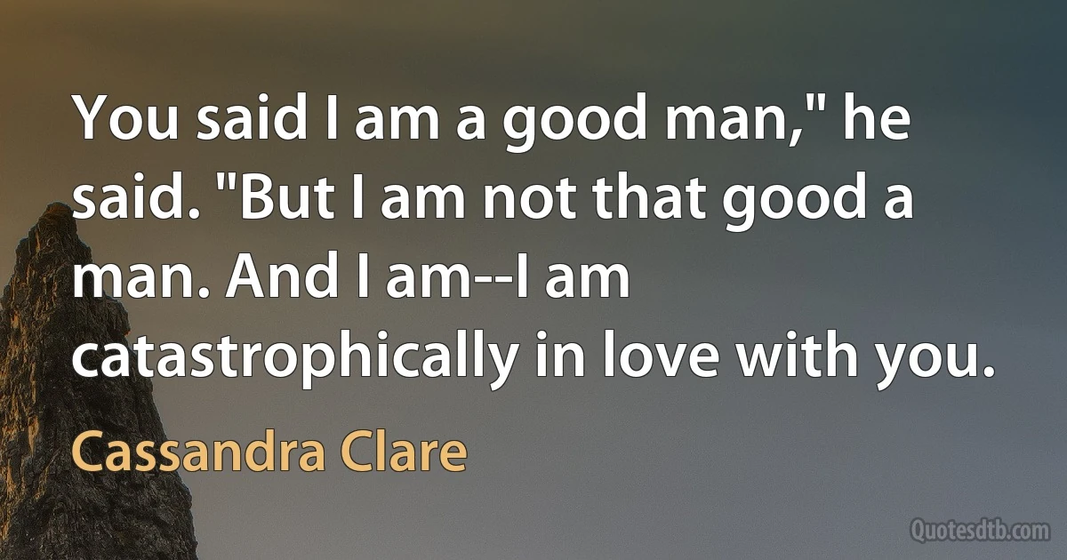 You said I am a good man," he said. "But I am not that good a man. And I am--I am catastrophically in love with you. (Cassandra Clare)