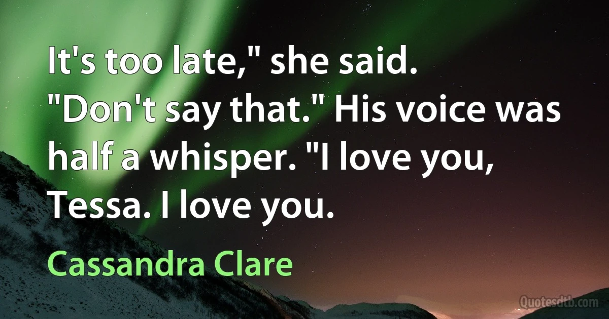 It's too late," she said.
"Don't say that." His voice was half a whisper. "I love you, Tessa. I love you. (Cassandra Clare)