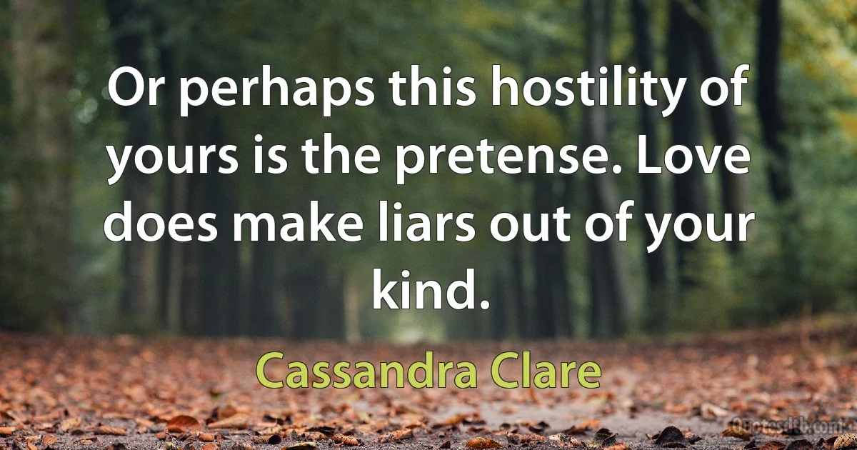 Or perhaps this hostility of yours is the pretense. Love does make liars out of your kind. (Cassandra Clare)