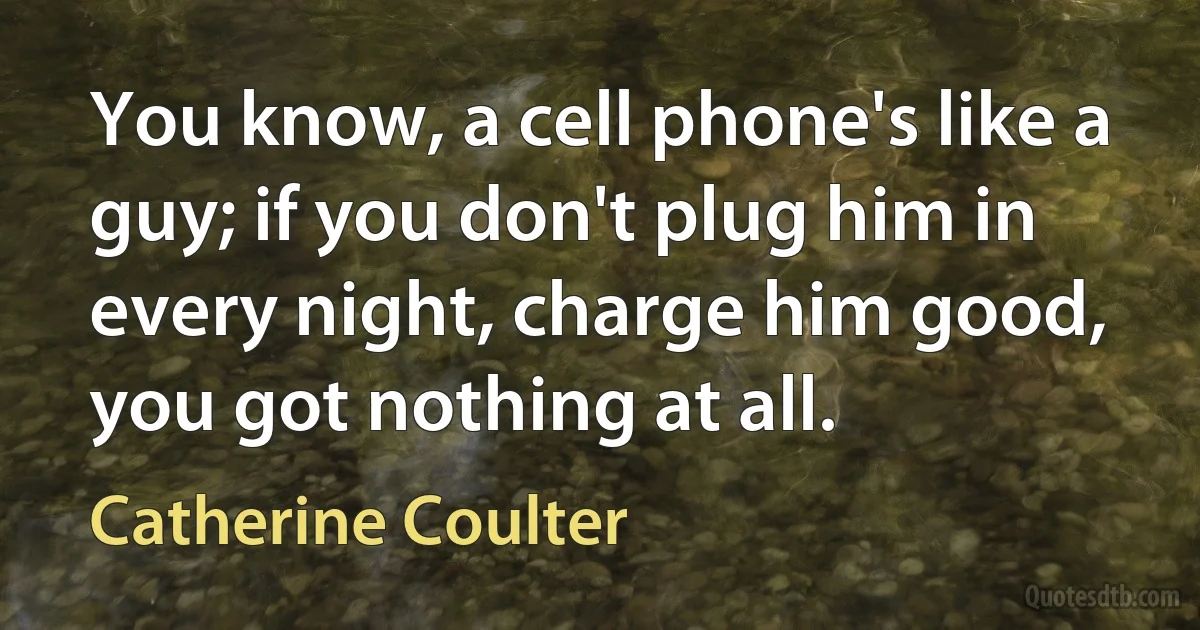 You know, a cell phone's like a guy; if you don't plug him in every night, charge him good, you got nothing at all. (Catherine Coulter)