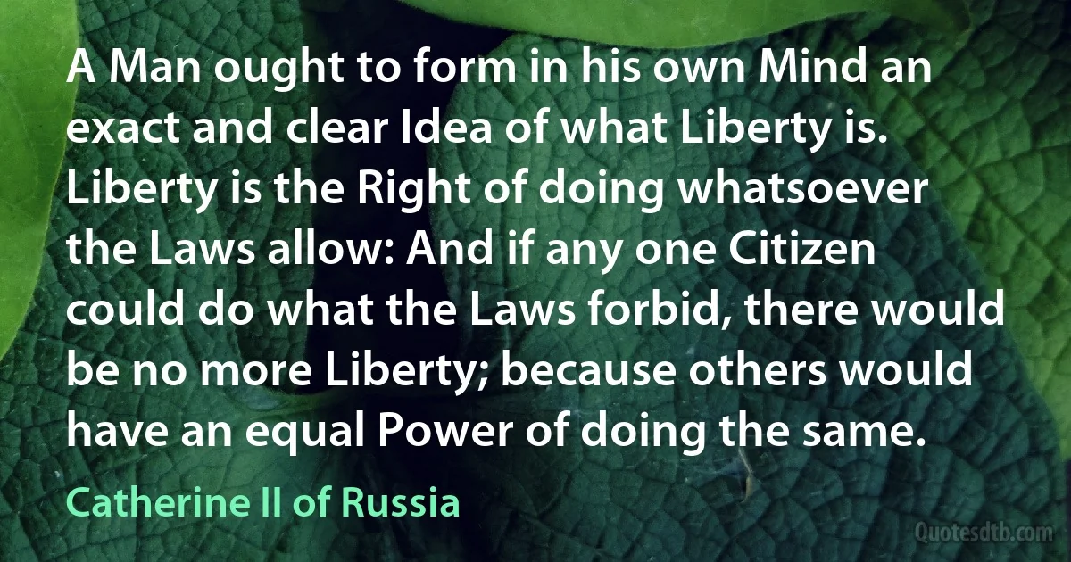 A Man ought to form in his own Mind an exact and clear Idea of what Liberty is. Liberty is the Right of doing whatsoever the Laws allow: And if any one Citizen could do what the Laws forbid, there would be no more Liberty; because others would have an equal Power of doing the same. (Catherine II of Russia)