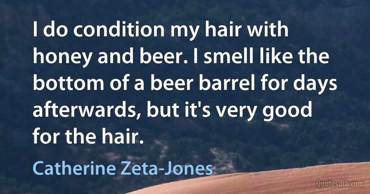 I do condition my hair with honey and beer. I smell like the bottom of a beer barrel for days afterwards, but it's very good for the hair. (Catherine Zeta-Jones)