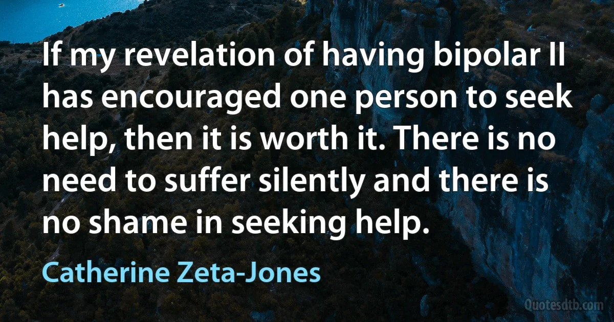 If my revelation of having bipolar II has encouraged one person to seek help, then it is worth it. There is no need to suffer silently and there is no shame in seeking help. (Catherine Zeta-Jones)