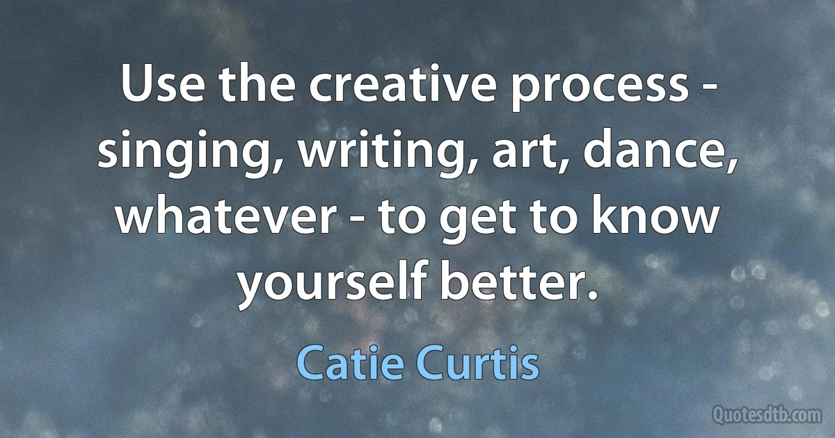 Use the creative process - singing, writing, art, dance, whatever - to get to know yourself better. (Catie Curtis)