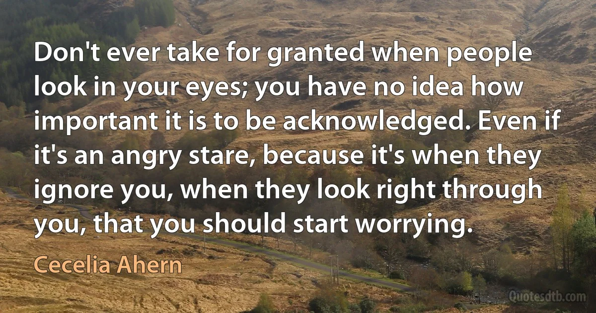 Don't ever take for granted when people look in your eyes; you have no idea how important it is to be acknowledged. Even if it's an angry stare, because it's when they ignore you, when they look right through you, that you should start worrying. (Cecelia Ahern)