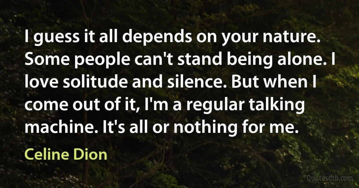 I guess it all depends on your nature. Some people can't stand being alone. I love solitude and silence. But when I come out of it, I'm a regular talking machine. It's all or nothing for me. (Celine Dion)