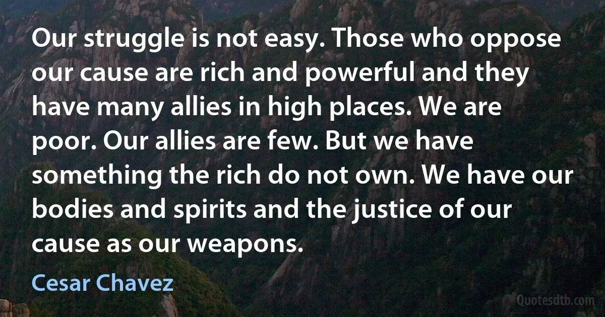 Our struggle is not easy. Those who oppose our cause are rich and powerful and they have many allies in high places. We are poor. Our allies are few. But we have something the rich do not own. We have our bodies and spirits and the justice of our cause as our weapons. (Cesar Chavez)