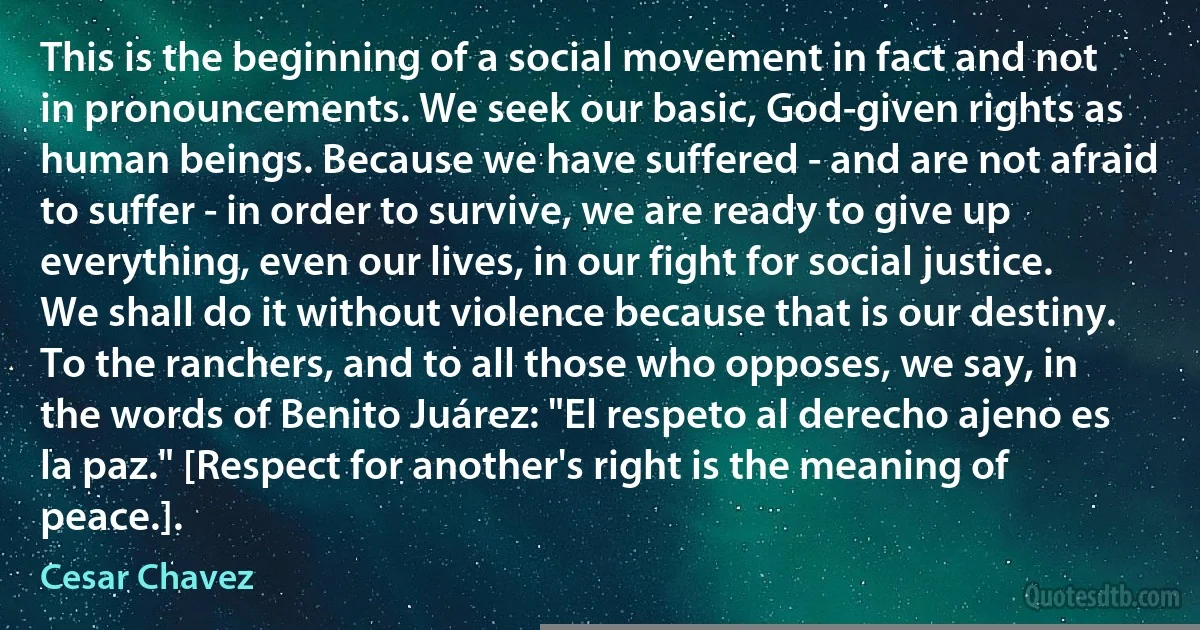 This is the beginning of a social movement in fact and not in pronouncements. We seek our basic, God-given rights as human beings. Because we have suffered - and are not afraid to suffer - in order to survive, we are ready to give up everything, even our lives, in our fight for social justice. We shall do it without violence because that is our destiny. To the ranchers, and to all those who opposes, we say, in the words of Benito Juárez: "El respeto al derecho ajeno es la paz." [Respect for another's right is the meaning of peace.]. (Cesar Chavez)