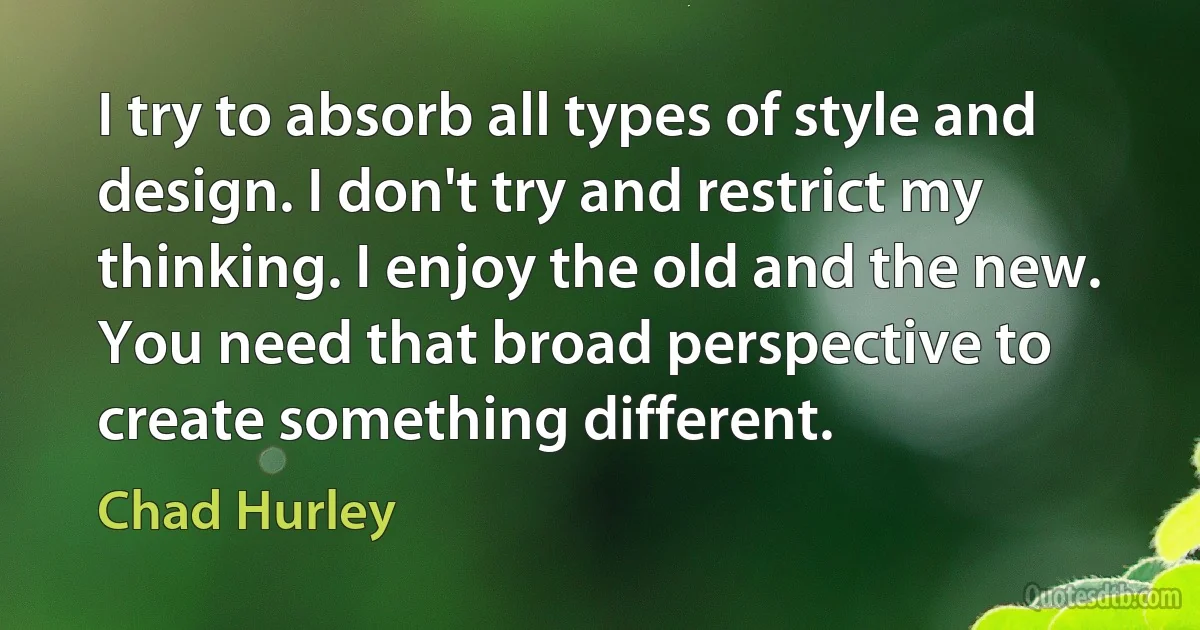 I try to absorb all types of style and design. I don't try and restrict my thinking. I enjoy the old and the new. You need that broad perspective to create something different. (Chad Hurley)