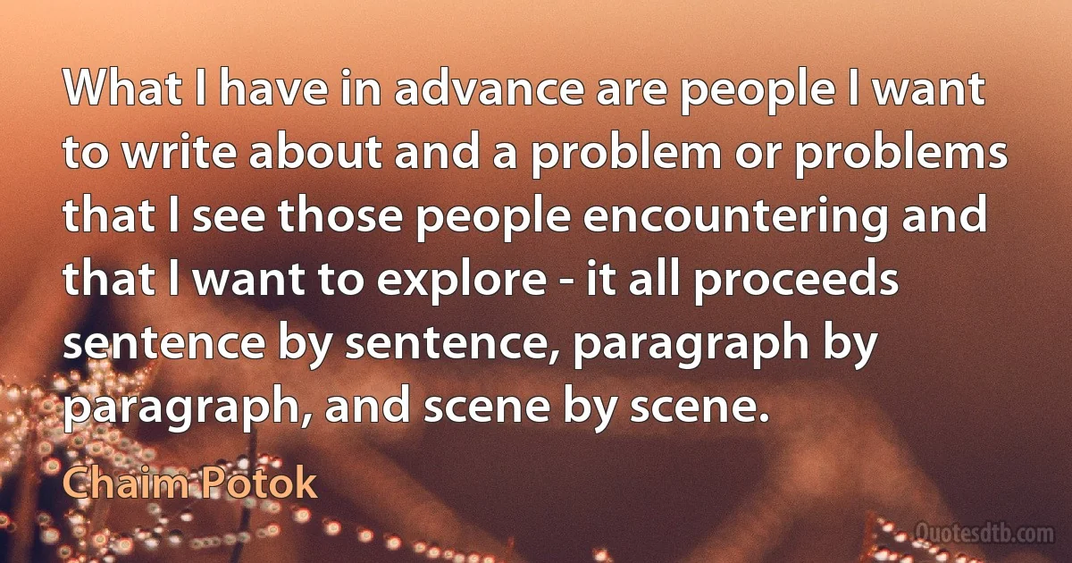 What I have in advance are people I want to write about and a problem or problems that I see those people encountering and that I want to explore - it all proceeds sentence by sentence, paragraph by paragraph, and scene by scene. (Chaim Potok)