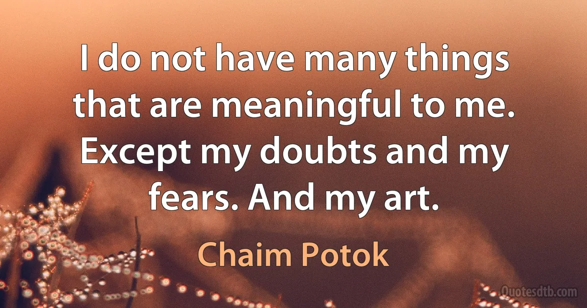 I do not have many things that are meaningful to me. Except my doubts and my fears. And my art. (Chaim Potok)