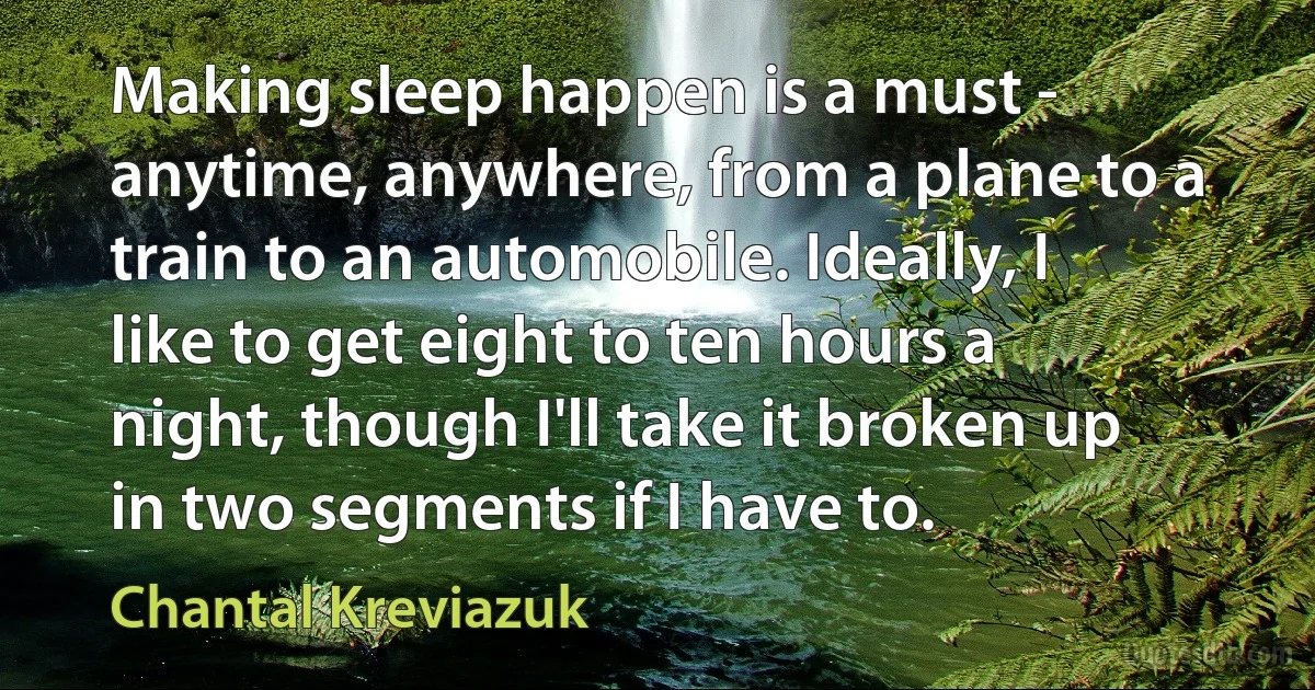 Making sleep happen is a must - anytime, anywhere, from a plane to a train to an automobile. Ideally, I like to get eight to ten hours a night, though I'll take it broken up in two segments if I have to. (Chantal Kreviazuk)