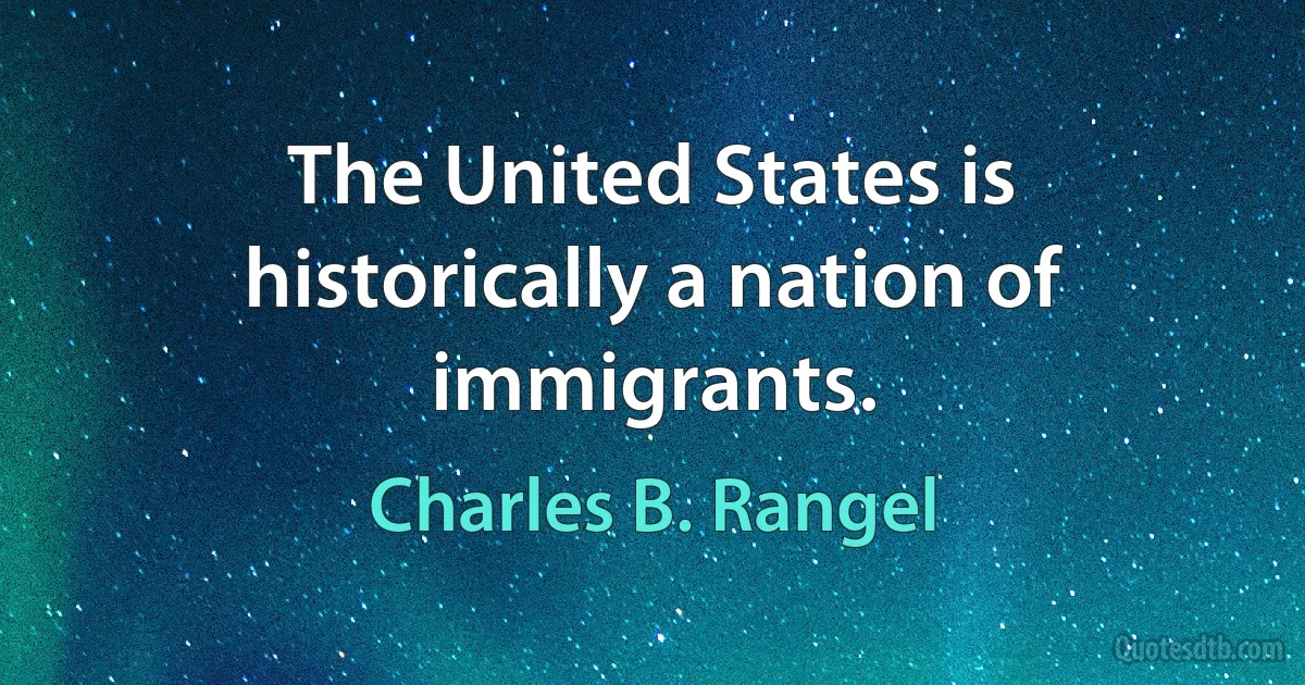 The United States is historically a nation of immigrants. (Charles B. Rangel)