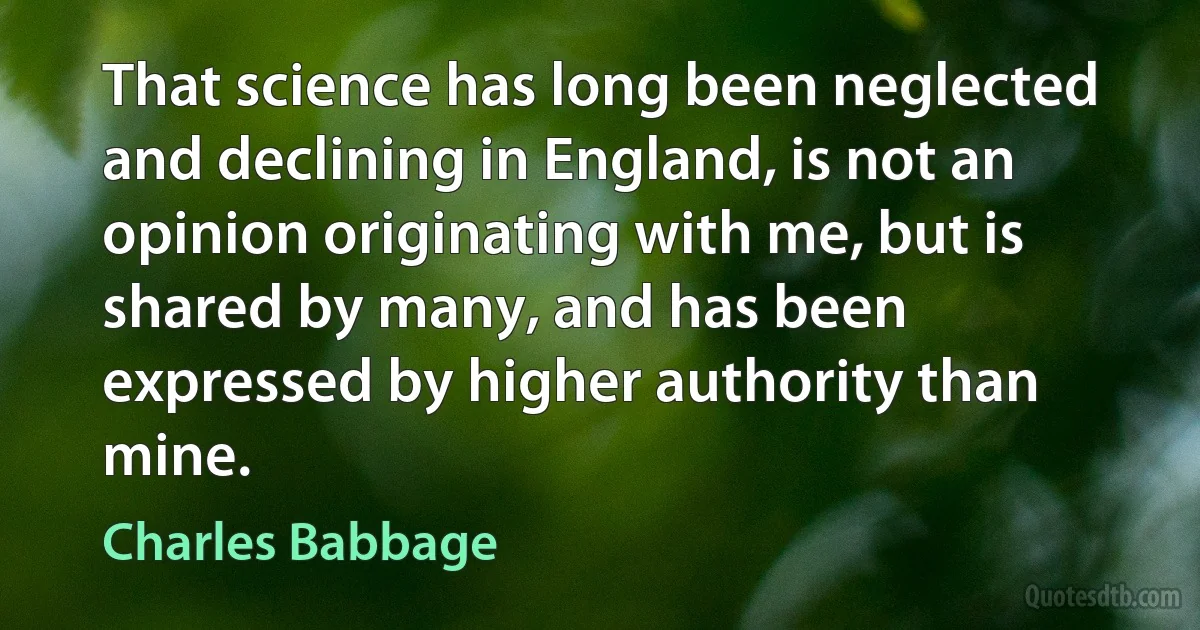 That science has long been neglected and declining in England, is not an opinion originating with me, but is shared by many, and has been expressed by higher authority than mine. (Charles Babbage)