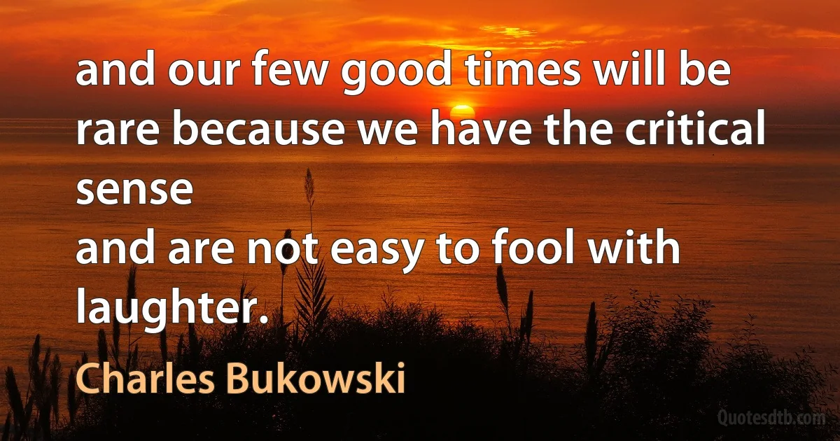 and our few good times will be rare because we have the critical sense
and are not easy to fool with laughter. (Charles Bukowski)