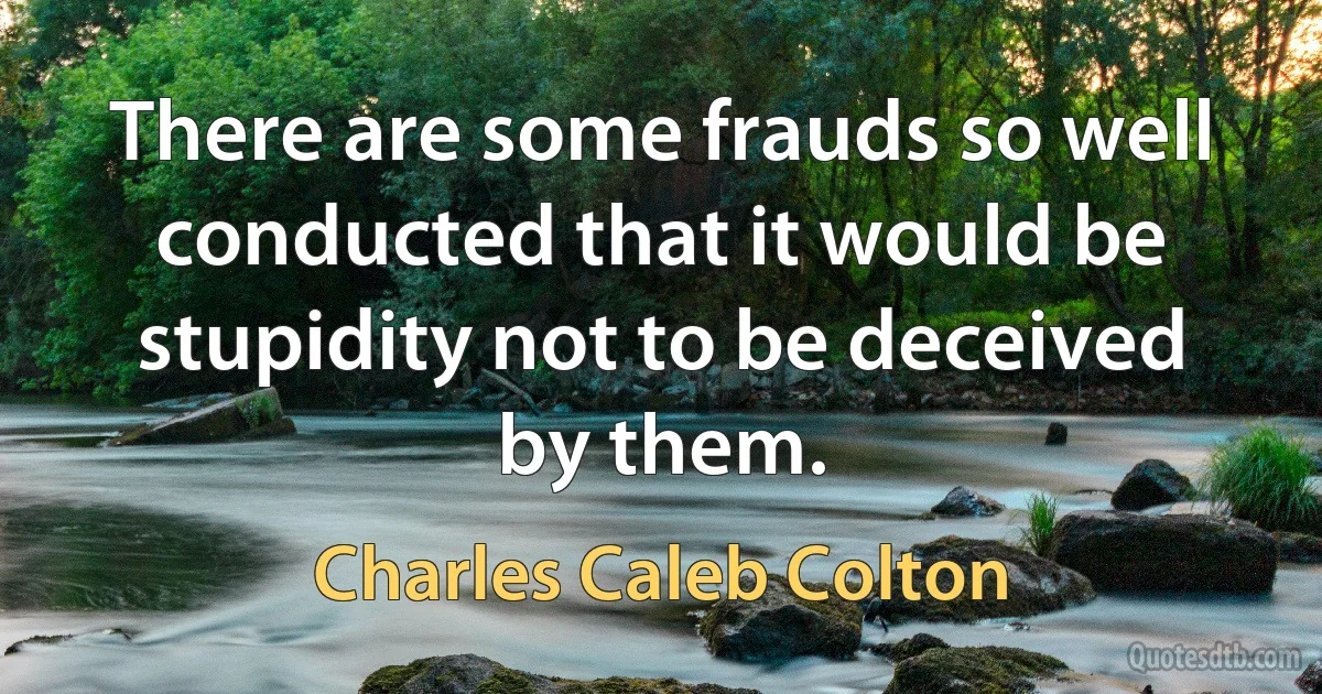 There are some frauds so well conducted that it would be stupidity not to be deceived by them. (Charles Caleb Colton)