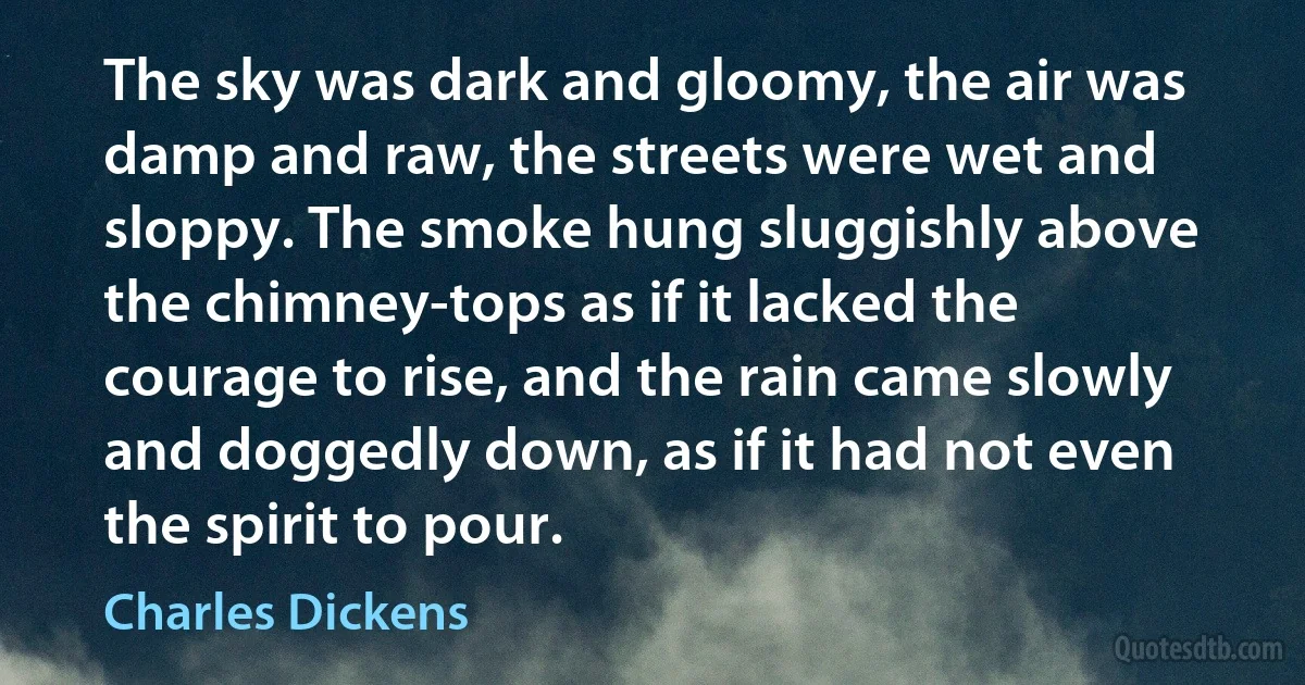 The sky was dark and gloomy, the air was damp and raw, the streets were wet and sloppy. The smoke hung sluggishly above the chimney-tops as if it lacked the courage to rise, and the rain came slowly and doggedly down, as if it had not even the spirit to pour. (Charles Dickens)