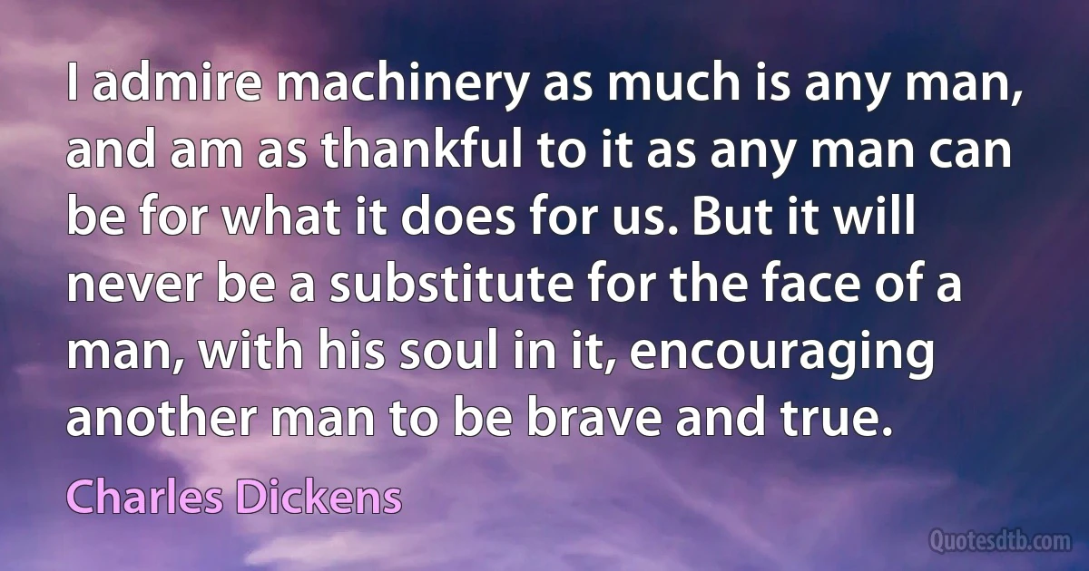 I admire machinery as much is any man, and am as thankful to it as any man can be for what it does for us. But it will never be a substitute for the face of a man, with his soul in it, encouraging another man to be brave and true. (Charles Dickens)