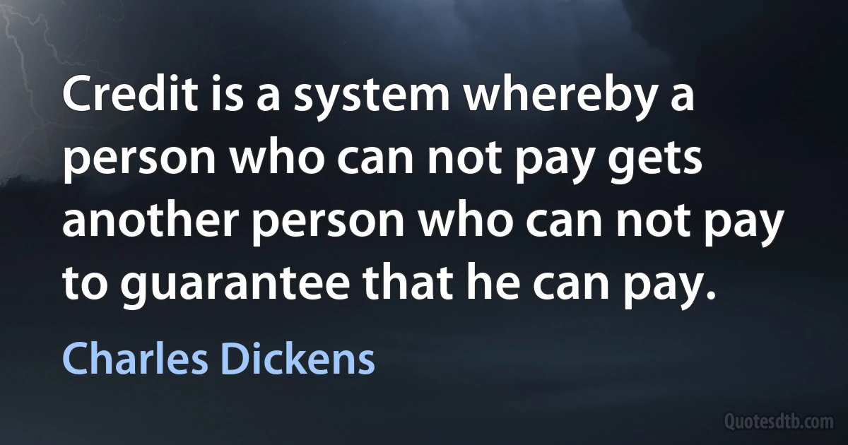 Credit is a system whereby a person who can not pay gets another person who can not pay to guarantee that he can pay. (Charles Dickens)