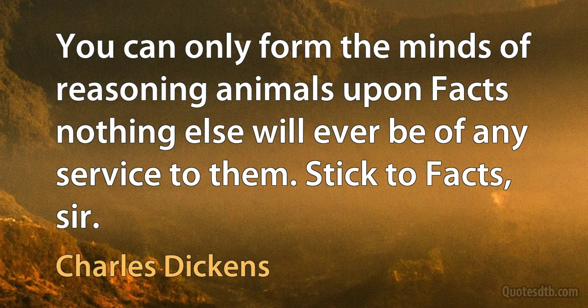 You can only form the minds of reasoning animals upon Facts nothing else will ever be of any service to them. Stick to Facts, sir. (Charles Dickens)