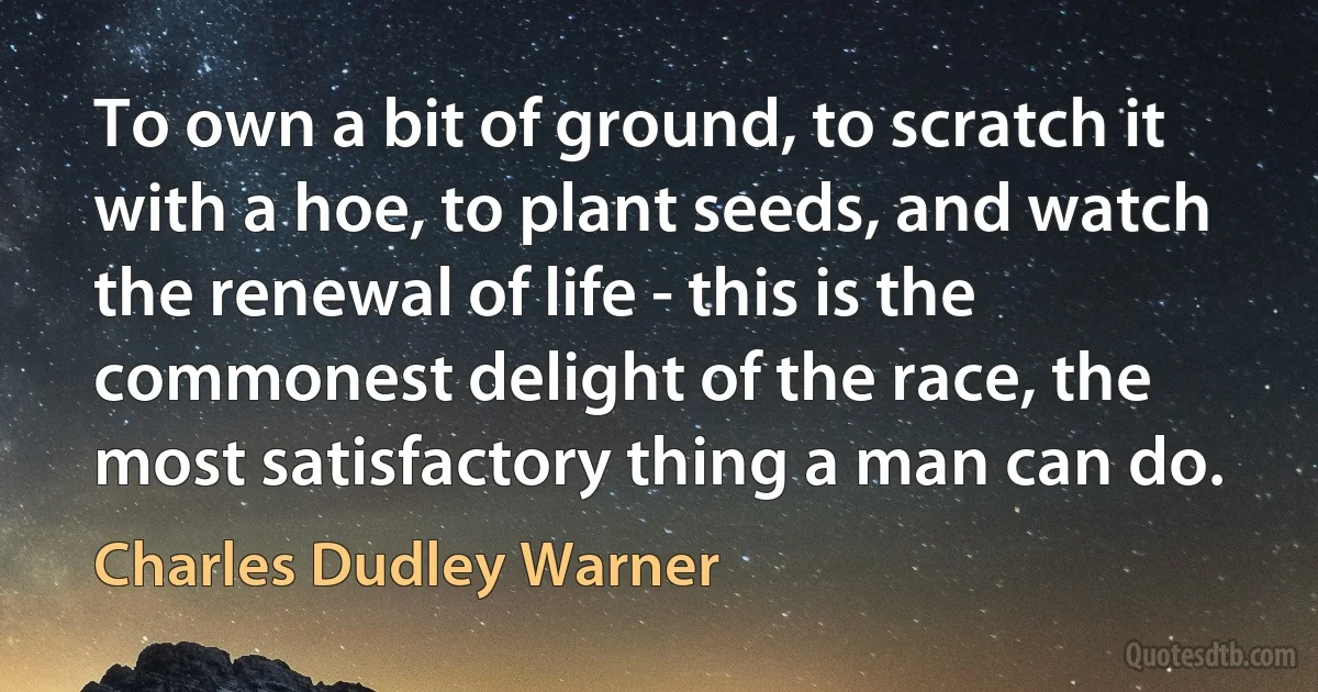 To own a bit of ground, to scratch it with a hoe, to plant seeds, and watch the renewal of life - this is the commonest delight of the race, the most satisfactory thing a man can do. (Charles Dudley Warner)