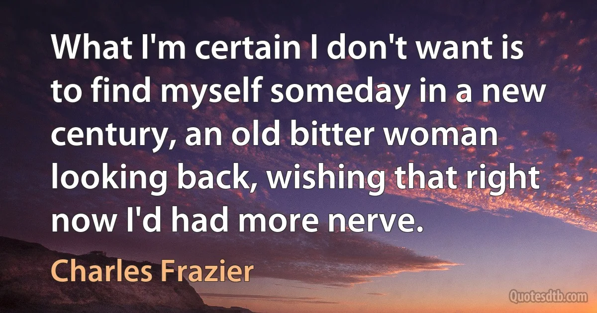 What I'm certain I don't want is to find myself someday in a new century, an old bitter woman looking back, wishing that right now I'd had more nerve. (Charles Frazier)