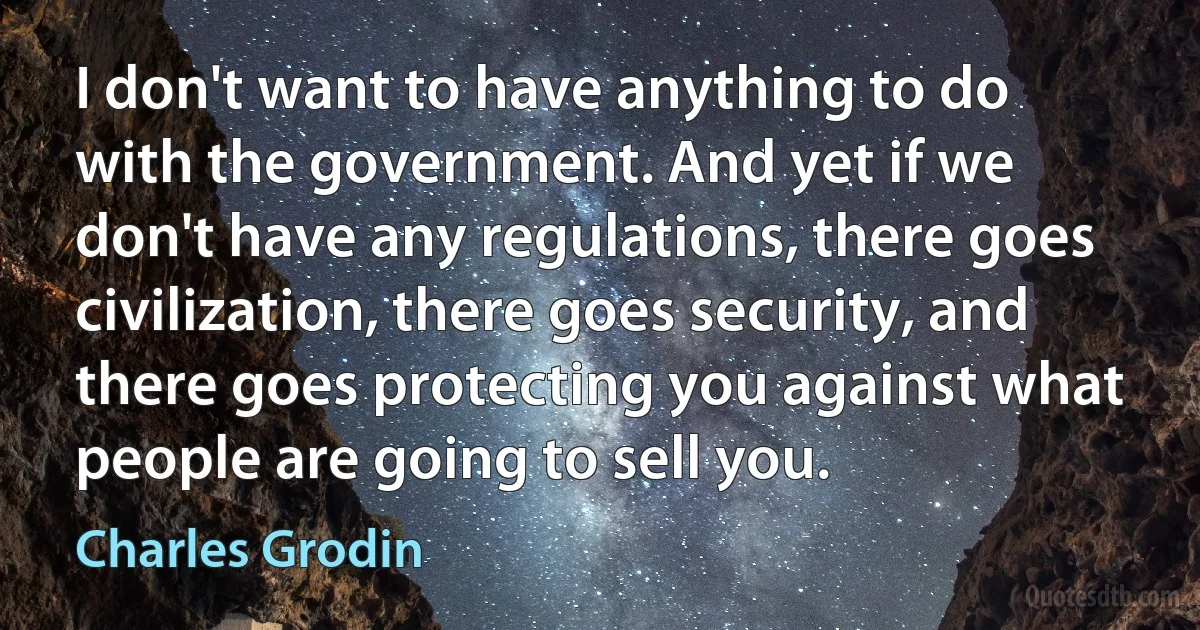 I don't want to have anything to do with the government. And yet if we don't have any regulations, there goes civilization, there goes security, and there goes protecting you against what people are going to sell you. (Charles Grodin)