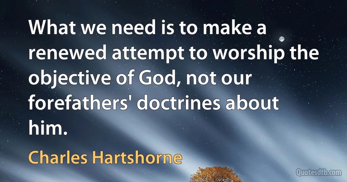 What we need is to make a renewed attempt to worship the objective of God, not our forefathers' doctrines about him. (Charles Hartshorne)