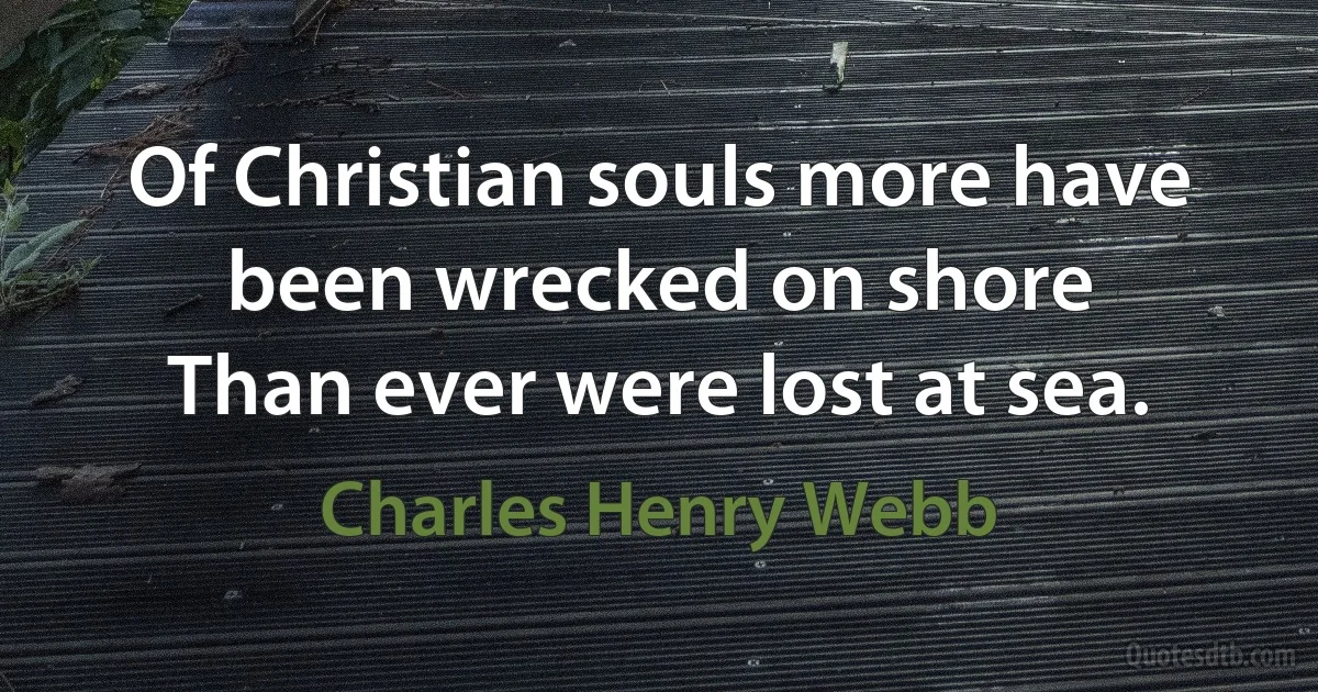 Of Christian souls more have been wrecked on shore
Than ever were lost at sea. (Charles Henry Webb)