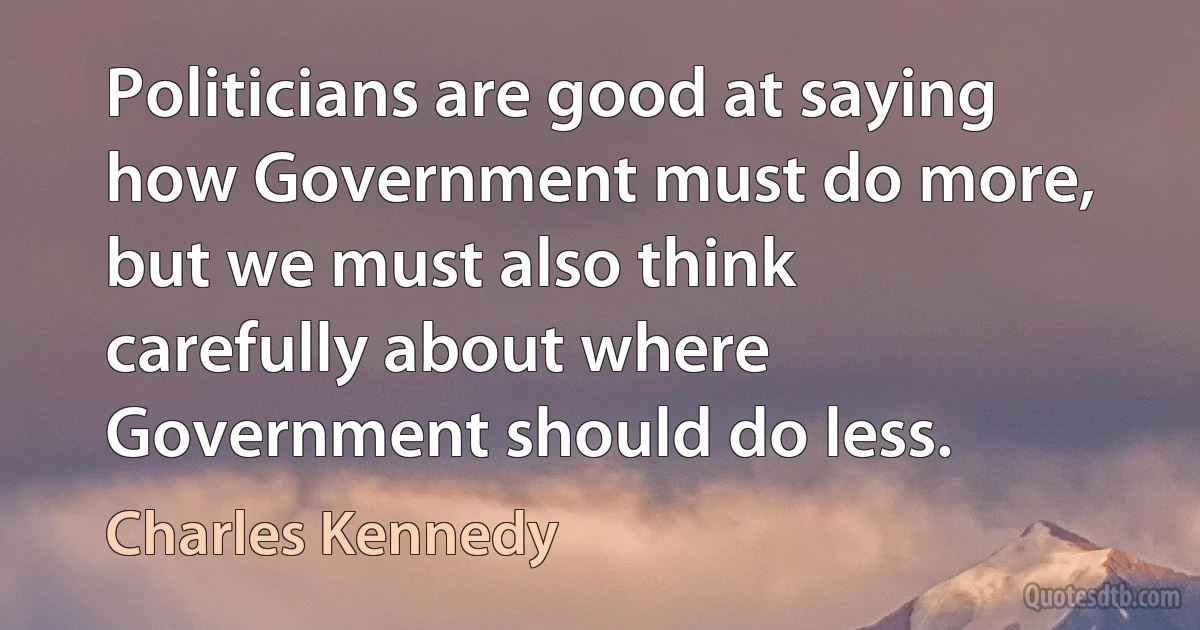 Politicians are good at saying how Government must do more, but we must also think carefully about where Government should do less. (Charles Kennedy)