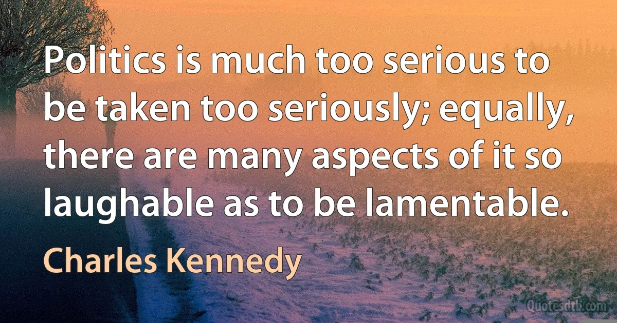 Politics is much too serious to be taken too seriously; equally, there are many aspects of it so laughable as to be lamentable. (Charles Kennedy)