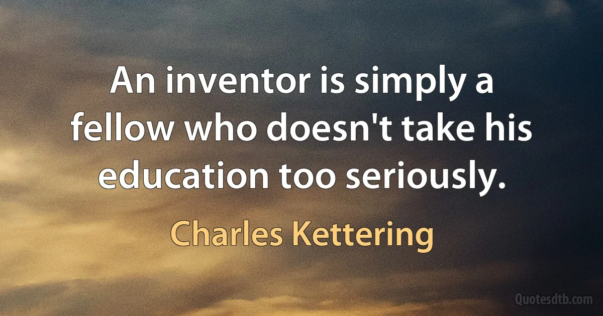 An inventor is simply a fellow who doesn't take his education too seriously. (Charles Kettering)