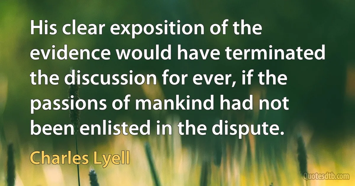 His clear exposition of the evidence would have terminated the discussion for ever, if the passions of mankind had not been enlisted in the dispute. (Charles Lyell)