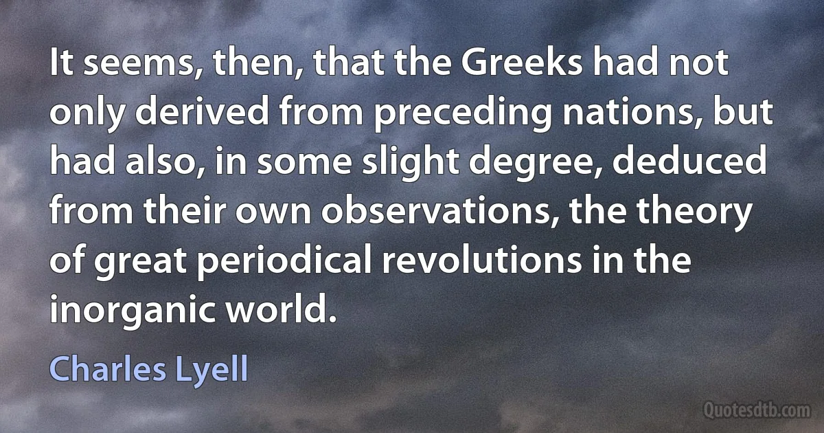 It seems, then, that the Greeks had not only derived from preceding nations, but had also, in some slight degree, deduced from their own observations, the theory of great periodical revolutions in the inorganic world. (Charles Lyell)