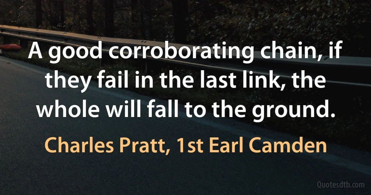 A good corroborating chain, if they fail in the last link, the whole will fall to the ground. (Charles Pratt, 1st Earl Camden)