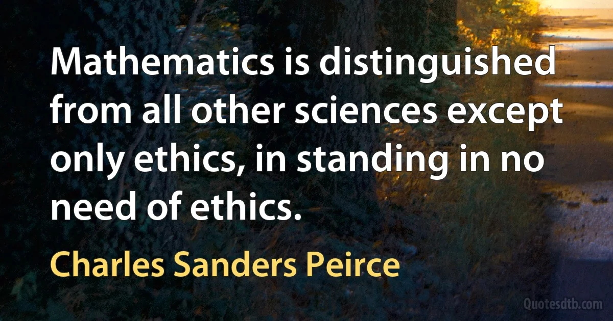 Mathematics is distinguished from all other sciences except only ethics, in standing in no need of ethics. (Charles Sanders Peirce)