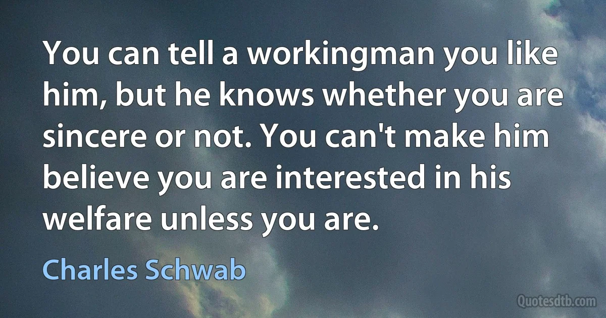 You can tell a workingman you like him, but he knows whether you are sincere or not. You can't make him believe you are interested in his welfare unless you are. (Charles Schwab)