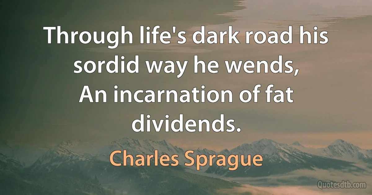 Through life's dark road his sordid way he wends,
An incarnation of fat dividends. (Charles Sprague)