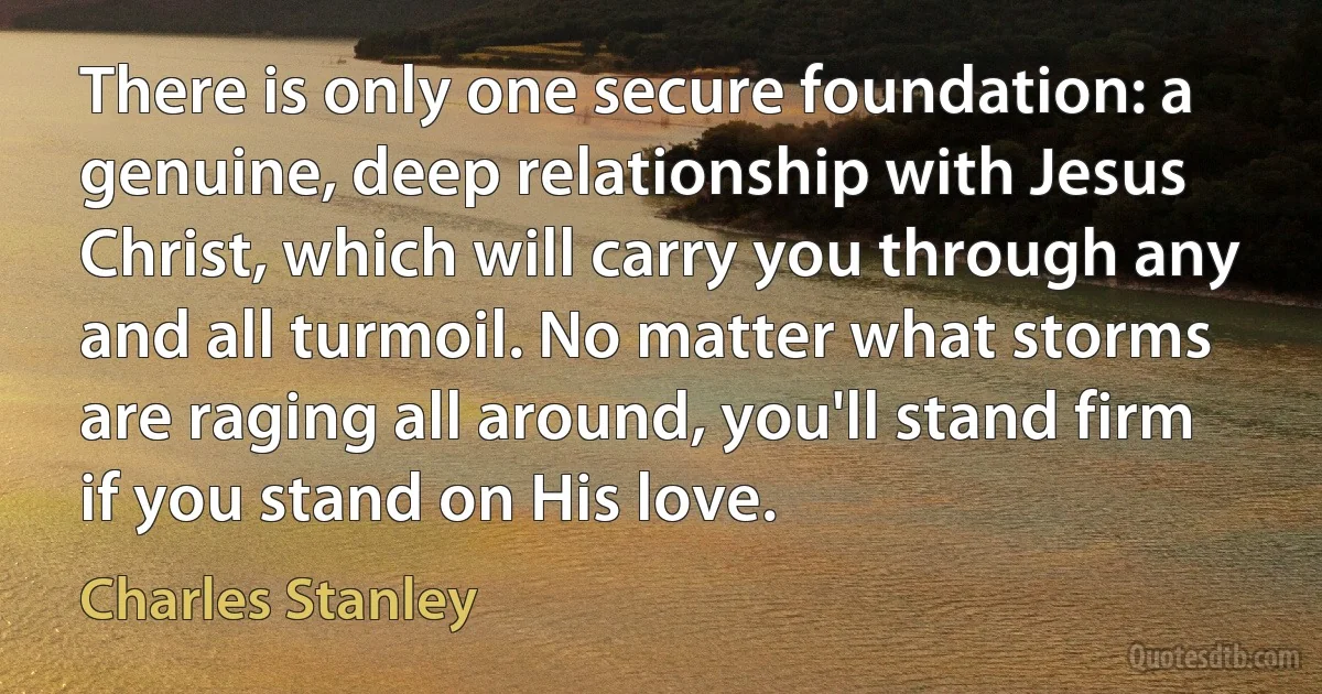 There is only one secure foundation: a genuine, deep relationship with Jesus Christ, which will carry you through any and all turmoil. No matter what storms are raging all around, you'll stand firm if you stand on His love. (Charles Stanley)