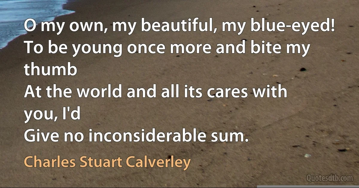 O my own, my beautiful, my blue-eyed!
To be young once more and bite my thumb
At the world and all its cares with you, I'd
Give no inconsiderable sum. (Charles Stuart Calverley)