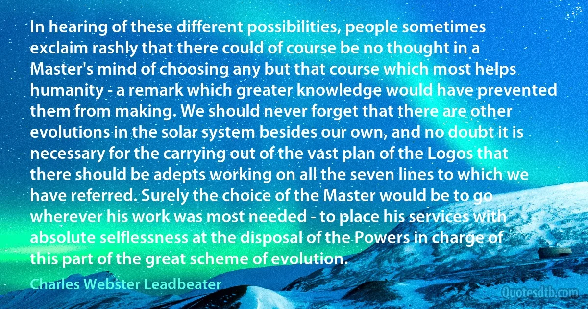 In hearing of these different possibilities, people sometimes exclaim rashly that there could of course be no thought in a Master's mind of choosing any but that course which most helps humanity - a remark which greater knowledge would have prevented them from making. We should never forget that there are other evolutions in the solar system besides our own, and no doubt it is necessary for the carrying out of the vast plan of the Logos that there should be adepts working on all the seven lines to which we have referred. Surely the choice of the Master would be to go wherever his work was most needed - to place his services with absolute selflessness at the disposal of the Powers in charge of this part of the great scheme of evolution. (Charles Webster Leadbeater)