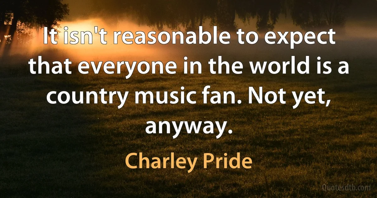 It isn't reasonable to expect that everyone in the world is a country music fan. Not yet, anyway. (Charley Pride)