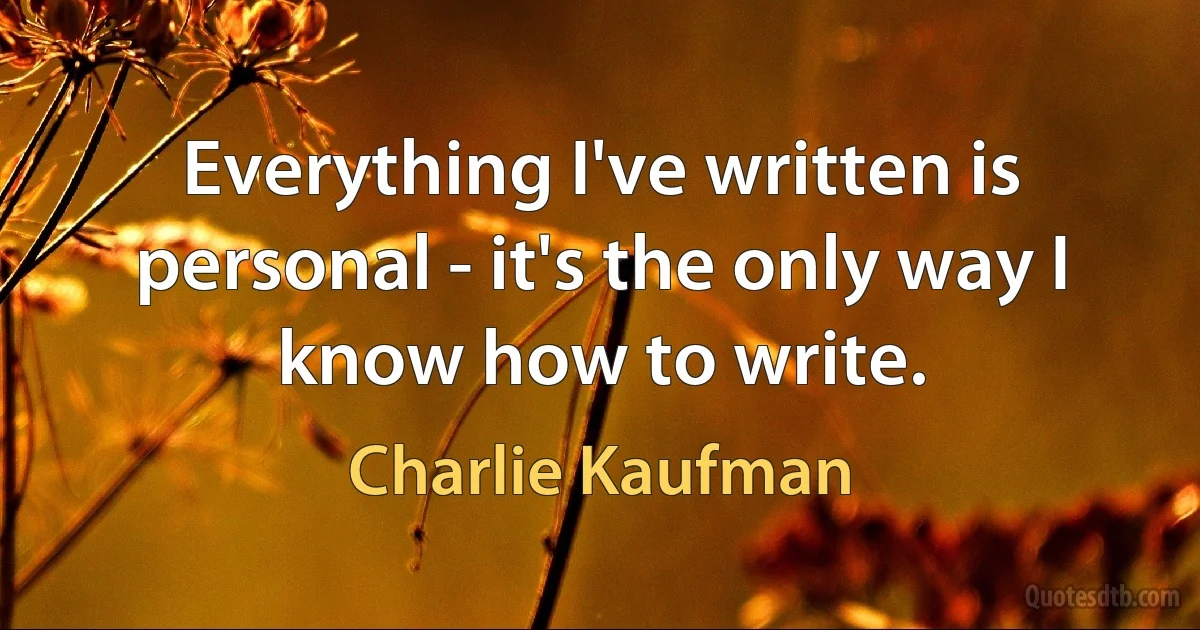 Everything I've written is personal - it's the only way I know how to write. (Charlie Kaufman)