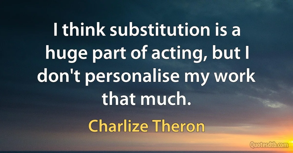 I think substitution is a huge part of acting, but I don't personalise my work that much. (Charlize Theron)