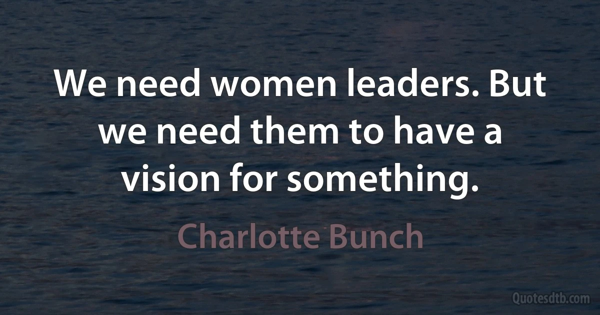 We need women leaders. But we need them to have a vision for something. (Charlotte Bunch)